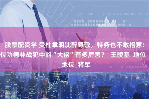 股票配资学 受杜聿明沈醉尊敬，特务也不敢招惹：这三位功德林战犯中的“大佬”有多厉害？_王陵基_地位_将军