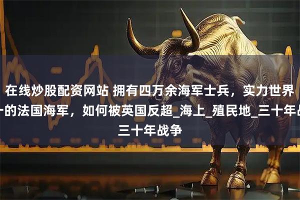 在线炒股配资网站 拥有四万余海军士兵，实力世界第一的法国海军，如何被英国反超_海上_殖民地_三十年战争