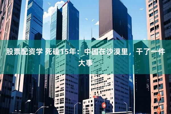 股票配资学 死磕15年：中国在沙漠里，干了一件大事