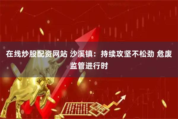 在线炒股配资网站 沙溪镇：持续攻坚不松劲 危废监管进行时