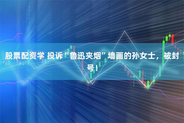 股票配资学 投诉“鲁迅夹烟”墙画的孙女士，被封号！