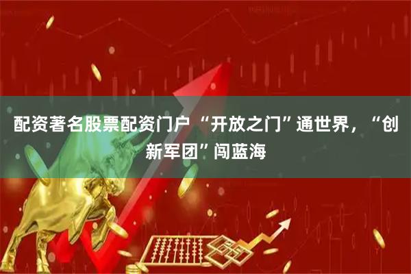 配资著名股票配资门户 “开放之门”通世界，“创新军团”闯蓝海