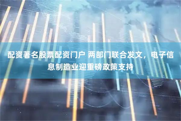 配资著名股票配资门户 两部门联合发文，电子信息制造业迎重磅政策支持