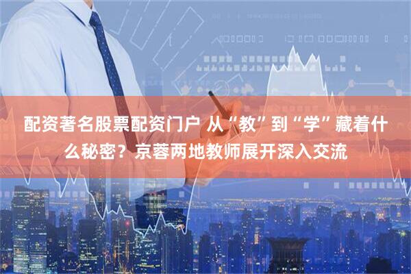 配资著名股票配资门户 从“教”到“学”藏着什么秘密？京蓉两地教师展开深入交流