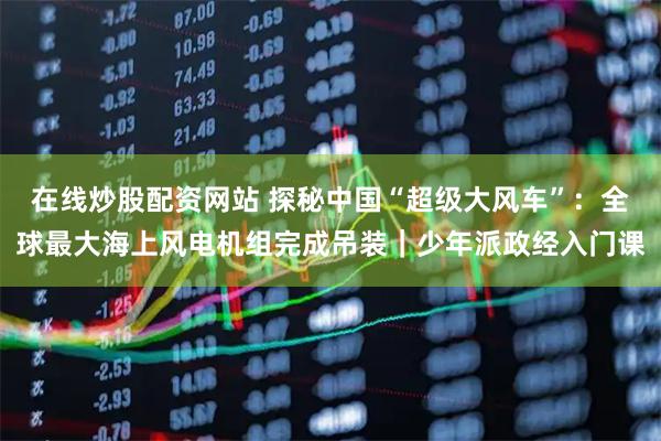 在线炒股配资网站 探秘中国“超级大风车”：全球最大海上风电机组完成吊装｜少年派政经入门课