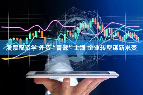 股票配资学 外资“青睐”上海 企业转型谋新求变