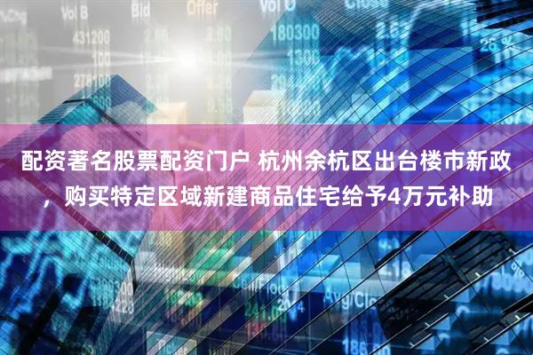 配资著名股票配资门户 杭州余杭区出台楼市新政，购买特定区域新建商品住宅给予4万元补助