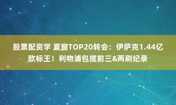 股票配资学 夏窗TOP20转会：伊萨克1.44亿欧标王！利物浦包揽前三&两刷纪录