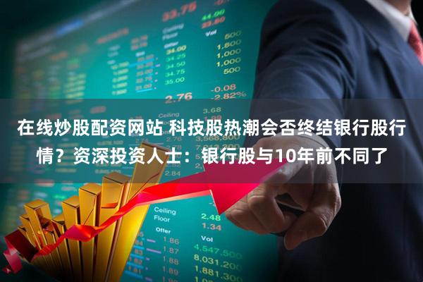 在线炒股配资网站 科技股热潮会否终结银行股行情？资深投资人士：银行股与10年前不同了