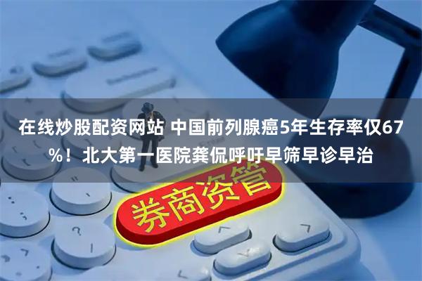 在线炒股配资网站 中国前列腺癌5年生存率仅67%！北大第一医院龚侃呼吁早筛早诊早治