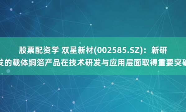 股票配资学 双星新材(002585.SZ)：新研发的载体铜箔产品在技术研发与应用层面取得重要突破