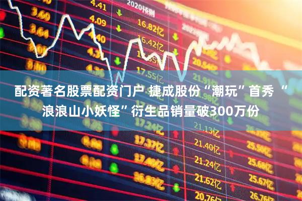 配资著名股票配资门户 捷成股份“潮玩”首秀 “浪浪山小妖怪”衍生品销量破300万份
