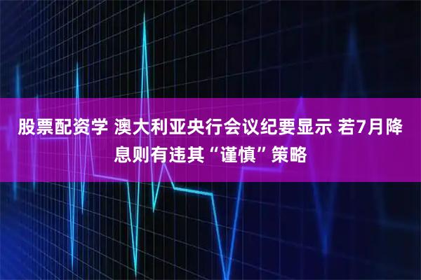 股票配资学 澳大利亚央行会议纪要显示 若7月降息则有违其“谨慎”策略