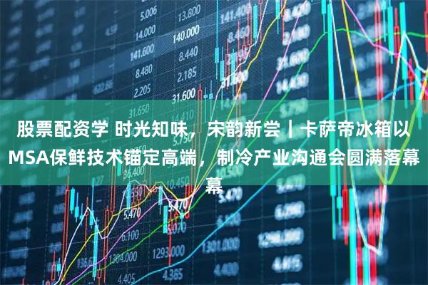 股票配资学 时光知味，宋韵新尝｜卡萨帝冰箱以MSA保鲜技术锚定高端，制冷产业沟通会圆满落幕