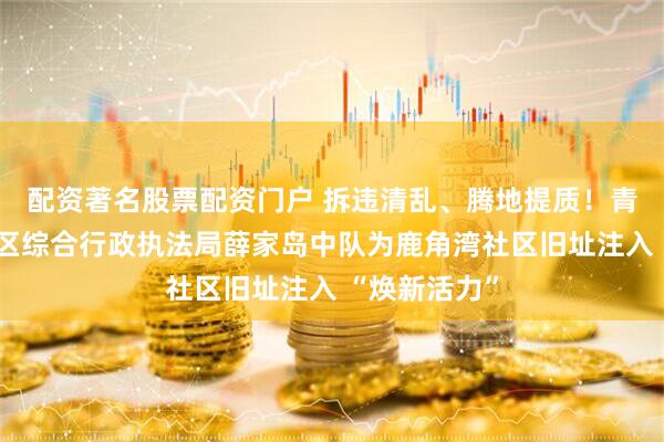 配资著名股票配资门户 拆违清乱、腾地提质！青岛西海岸新区综合行政执法局薛家岛中队为鹿角湾社区旧址注入 “焕新活力”