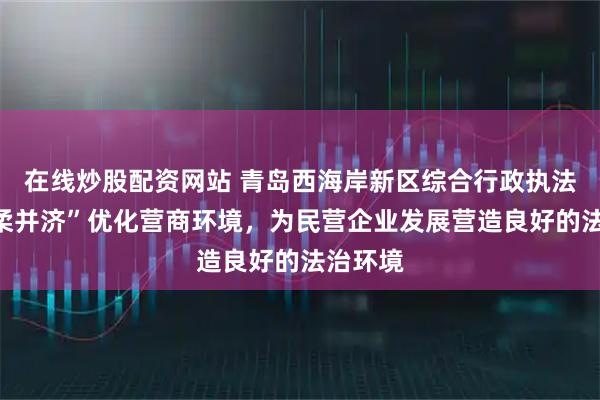 在线炒股配资网站 青岛西海岸新区综合行政执法局“刚柔并济”优化营商环境，为民营企业发展营造良好的法治环境
