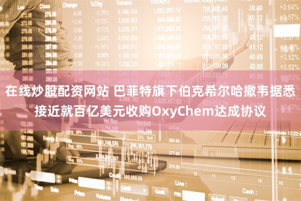 在线炒股配资网站 巴菲特旗下伯克希尔哈撒韦据悉接近就百亿美元收购OxyChem达成协议