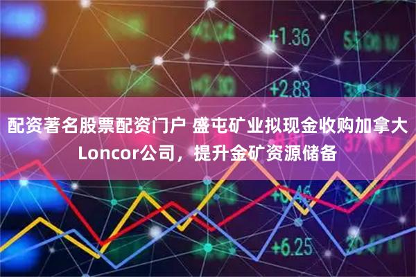 配资著名股票配资门户 盛屯矿业拟现金收购加拿大Loncor公司，提升金矿资源储备