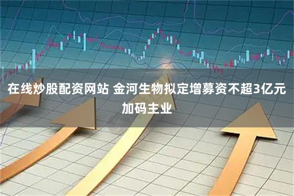 在线炒股配资网站 金河生物拟定增募资不超3亿元加码主业