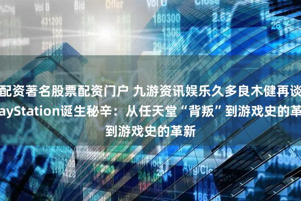 配资著名股票配资门户 九游资讯娱乐久多良木健再谈PlayStation诞生秘辛：从任天堂“背叛”到游戏史的革新