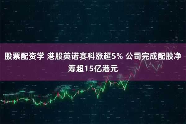 股票配资学 港股英诺赛科涨超5% 公司完成配股净筹超15亿港元