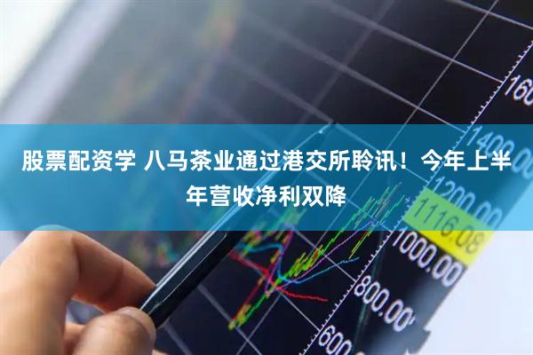 股票配资学 八马茶业通过港交所聆讯！今年上半年营收净利双降