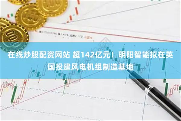 在线炒股配资网站 超142亿元！明阳智能拟在英国投建风电机组制造基地