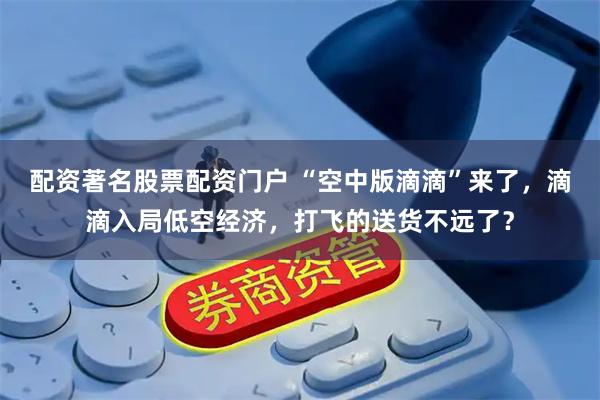 配资著名股票配资门户 “空中版滴滴”来了，滴滴入局低空经济，打飞的送货不远了？