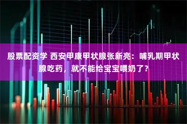 股票配资学 西安甲康甲状腺张新亮：哺乳期甲状腺吃药，就不能给宝宝喂奶了？