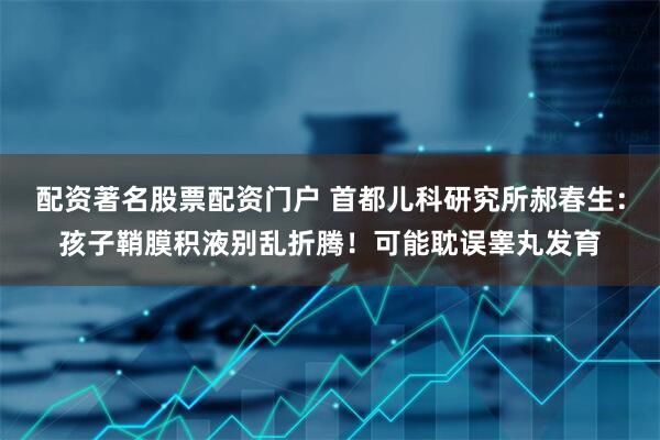 配资著名股票配资门户 首都儿科研究所郝春生：孩子鞘膜积液别乱折腾！可能耽误睾丸发育