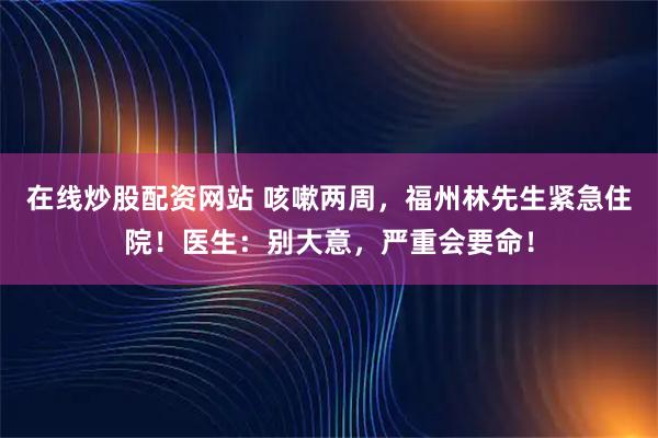 在线炒股配资网站 咳嗽两周，福州林先生紧急住院！医生：别大意，严重会要命！