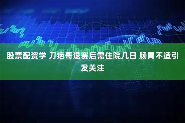 股票配资学 刀疤哥退赛后需住院几日 肠胃不适引发关注
