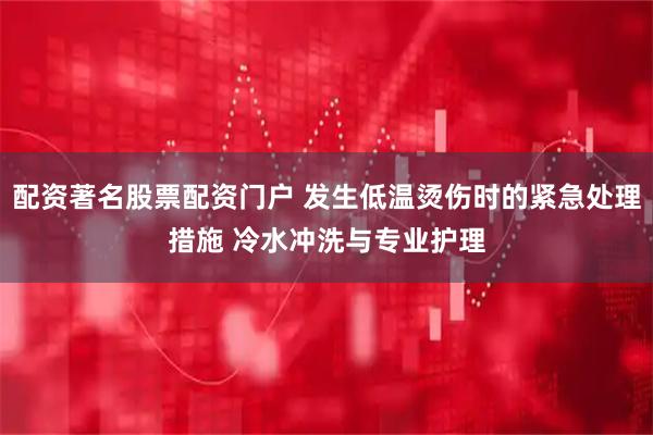 配资著名股票配资门户 发生低温烫伤时的紧急处理措施 冷水冲洗与专业护理
