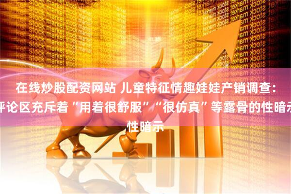 在线炒股配资网站 儿童特征情趣娃娃产销调查：评论区充斥着“用着很舒服”“很仿真”等露骨的性暗示