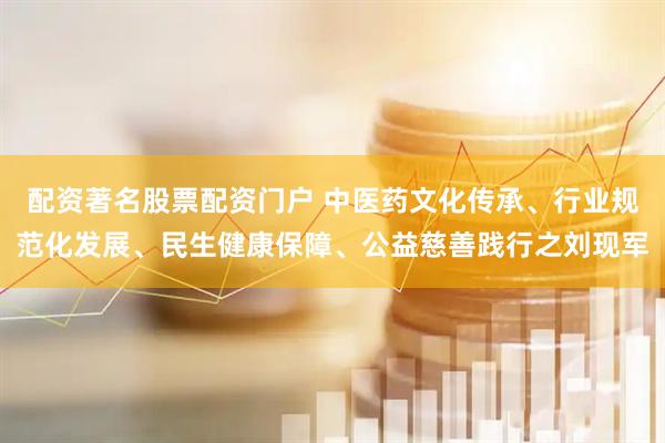配资著名股票配资门户 中医药文化传承、行业规范化发展、民生健康保障、公益慈善践行之刘现军