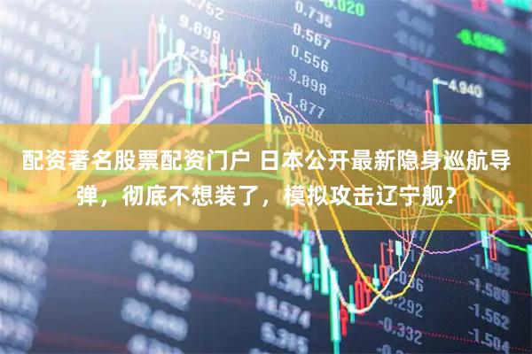 配资著名股票配资门户 日本公开最新隐身巡航导弹，彻底不想装了，模拟攻击辽宁舰？