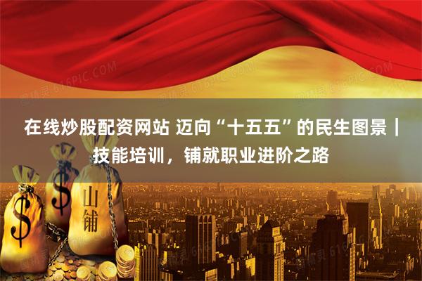 在线炒股配资网站 迈向“十五五”的民生图景｜技能培训，铺就职业进阶之路