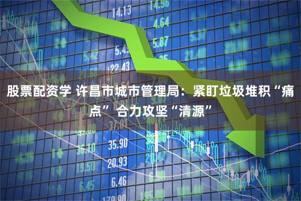 股票配资学 许昌市城市管理局：紧盯垃圾堆积“痛点” 合力攻坚“清源”