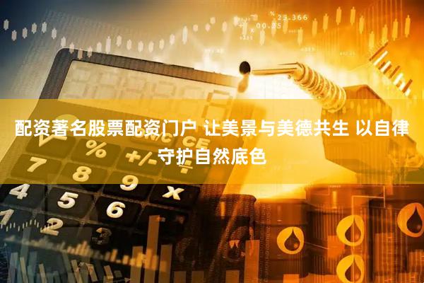 配资著名股票配资门户 让美景与美德共生 以自律守护自然底色