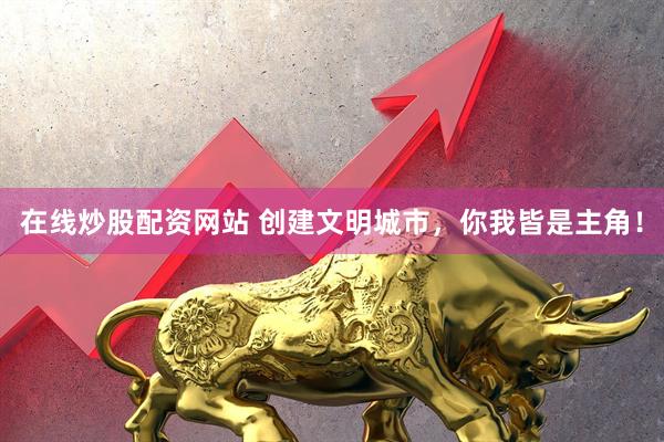 在线炒股配资网站 创建文明城市，你我皆是主角！