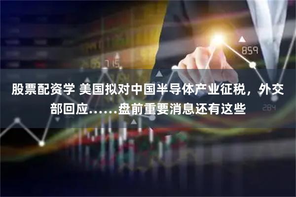 股票配资学 美国拟对中国半导体产业征税，外交部回应……盘前重要消息还有这些