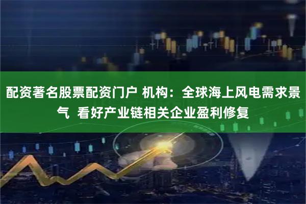 配资著名股票配资门户 机构：全球海上风电需求景气  看好产业链相关企业盈利修复