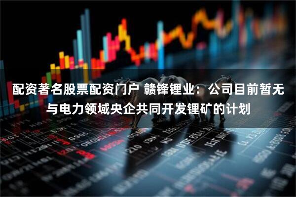 配资著名股票配资门户 赣锋锂业：公司目前暂无与电力领域央企共同开发锂矿的计划