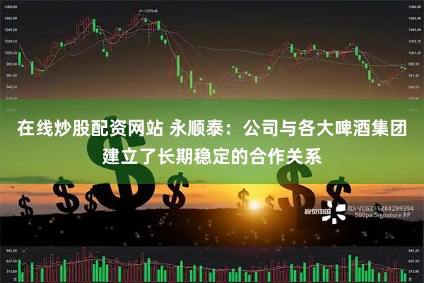 在线炒股配资网站 永顺泰：公司与各大啤酒集团建立了长期稳定的合作关系