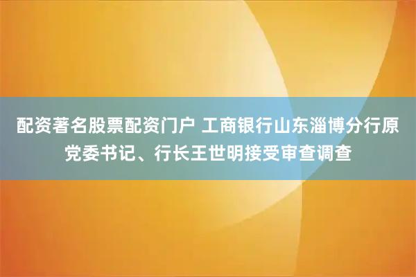 配资著名股票配资门户 工商银行山东淄博分行原党委书记、行长王世明接受审查调查