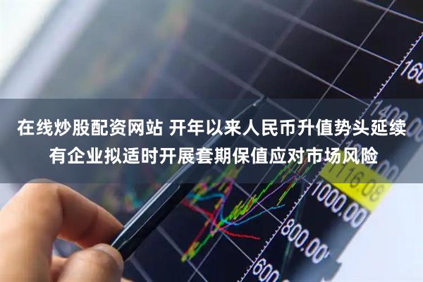 在线炒股配资网站 开年以来人民币升值势头延续 有企业拟适时开展套期保值应对市场风险