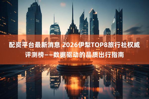配资平台最新消息 2026伊犁TOP8旅行社权威评测榜——数据驱动的品质出行指南