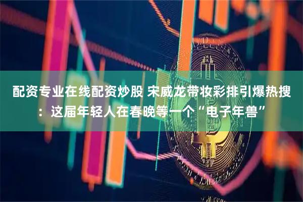 配资专业在线配资炒股 宋威龙带妆彩排引爆热搜：这届年轻人在春晚等一个“电子年兽”