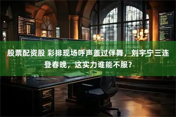 股票配资股 彩排现场呼声盖过伴舞，刘宇宁三连登春晚，这实力谁能不服？