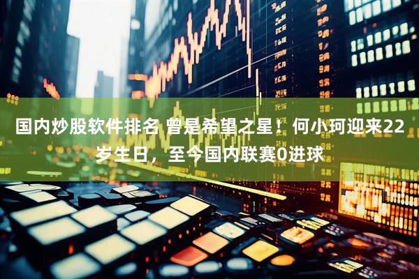 国内炒股软件排名 曾是希望之星！何小珂迎来22岁生日，至今国内联赛0进球